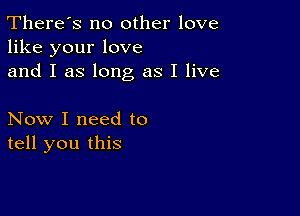 There's no other love
like your love
and I as long as I live

Now I need to
tell you this