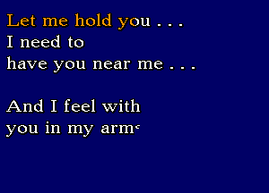 Let me hold you . . .
I need to
have you near me . . .

And I feel with
you in my arm(