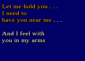 Let me hold you . . .
I need to
have you near me . . .

And I feel with
you in my arms