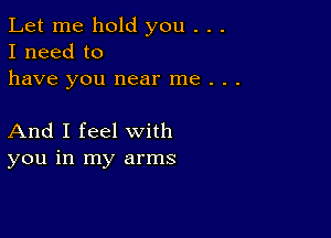 Let me hold you . . .
I need to
have you near me . . .

And I feel with
you in my arms