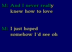 y
knew how to love

I just hoped
somehow I'd see oh