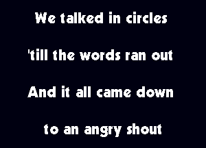 We talked in circles
'till the words ran out

And it all came down

to an angry shout