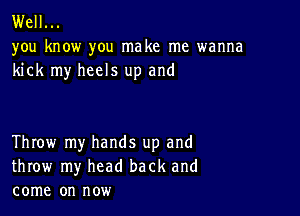 Well...

you know you make me wanna
kick my heels up and

Throw my hands up and
throw my head back and
come on now