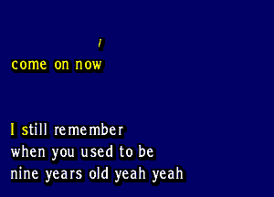 I'

come on n OW

Istill remember
when you used to be
nine years old yeah yeah