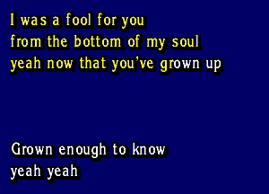 I was a fool for you
from the bottom of my soul
yeah now that you've grown up

Grown enough to know
yeah yeah