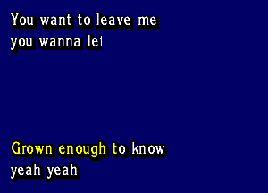 You want to leave me
you wanna lei

Grown enough to know
yeah yeah