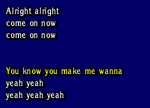 Alright alright
come on now
come on now

You know you make me wanna
yeah yeah
yeah yeah yeah