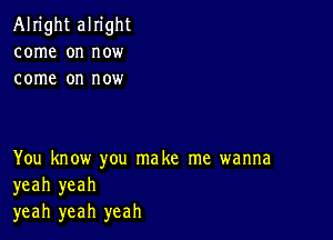 Alright alright
come on now
come on now

You know you make me wanna
yeah yeah
yeah yeah yeah