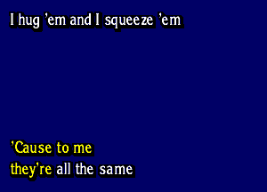 Ihug 'em and I squeeze 'em

'Cause to me
they're all the same