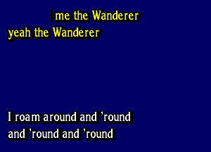 me the Wanderer
yeah the Wanderer

I roam around and 'round
and 'round and Round