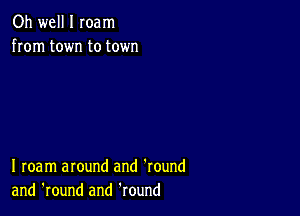 Oh well I Ioam
from town to town

I roam around and 'round
and 'round and Round