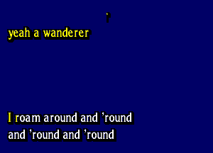 yeah a wanderer

I roam around and 'round
and 'round and Round