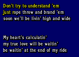 Don't tr)r to understand 'em
just rope throw and brand 'em
soon we'll be livin' high and wide

My heart's calculatin'
my true love will be waitin'
be waitin' at the end of my ride