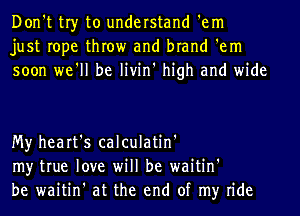 Don't tr)r to understand 'em
just rope throw and brand 'em
soon we'll be livin' high and wide

My heart's calculatin'
my true love will be waitin'
be waitin' at the end of my ride