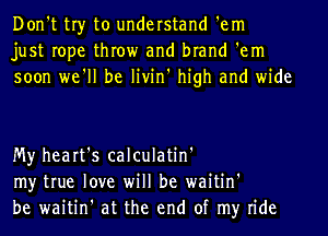 Don't tr)r to understand 'em
just rope throw and brand 'em
soon we'll be livin' high and wide

My heart's calculatin'
my true love will be waitin'
be waitin' at the end of my ride