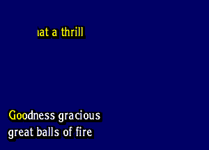 at a thrill

Goodness gracious
great balls of fire