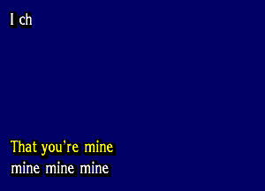 That you're mine
mine mine mine