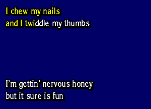 I chew my nails
and I twiddle my thumbs

I'm gettin' nervous honey
but it sure is fun