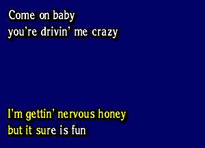 Come on baby
you're drivin' me crazy

I'm gettin' nervous honey
but it sure is fun