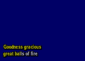 Goodness gracious
great balls of fire