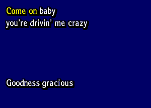 Come on baby
you're drivin' me crazy

Goodness gracious