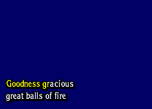 Goodness gracious
great balls of fire