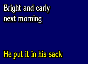 Bright and early
next morning

He put it in his sack