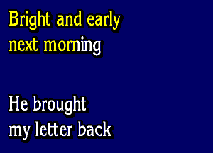 Bright and early
next morning

He brought
my letter back