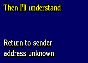 Then Fll understand

Return to sender
address unknown