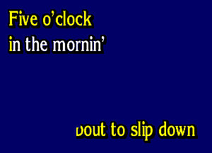 Five dclock
in the mornin

uout to slip down