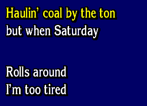 Haulin coal by the ton
but when Saturday

Rolls around
Pm too tired