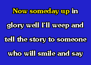 Now someday up in
glory well I'll weep and
tell the story to someone

who will smile and say