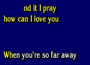 nd it I pray
how can I love you

When yodre so far away