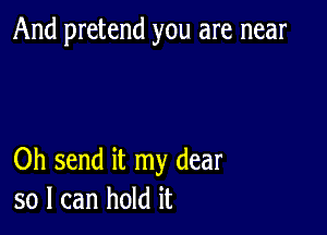 And pretend you are near

Oh send it my dear
so I can hold it