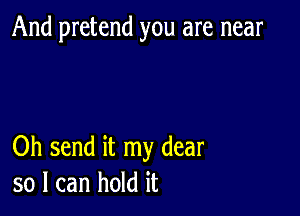 And pretend you are near

Oh send it my dear
so I can hold it