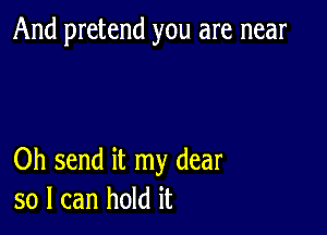 And pretend you are near

Oh send it my dear
so I can hold it