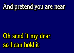 And pretend you are near

Oh send it my dear
so I can hold it