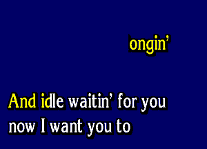 ongid

And idle waitid for you
now I want you to