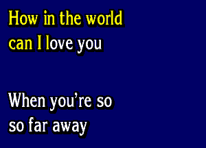 How in the world
can I love you

When yodre so
so far away