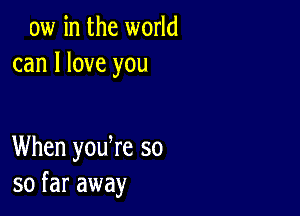 aw in the world
can I love you

When yodre so
so far away