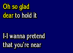 0hsoghd
dear to hold it

1-1 wanna pretend
that yodre near