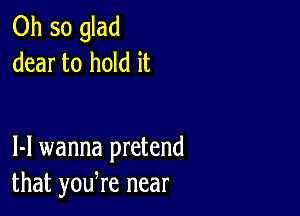 0hsoghd
dear to hold it

1-1 wanna pretend
that yodre near