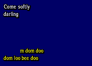 Come softly
darhng

m dom doo
dom loo bee doo