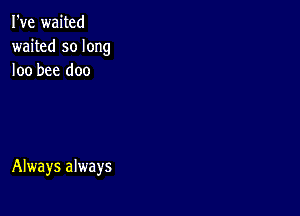 I've waited
waited so long
loo bee doo

Always always