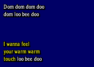 Dom dom dom doo
dom I00 bee doo

I wanna feel
your warm warm
touch loo bee doo