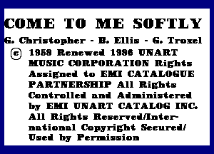 OMIE TO ME SOFTILY

. Christopher - B. Ellis - G. Troxcl

G) 1968 Renewed 1986 UNART
MUSIC OORPORATION nights
Assigned to Em CATALOGUE

PARTNERSHIP All Rights
Controlled null Administered
by Em UNART CATALOG INC.
All Rights ncscncdnntcr-

nntionnl Copyright Secured!
Used by Permission