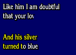 Like him I am doubtful
that your lox

And his silver
turned to blue