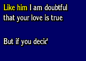 Like him I am doubtful
that your love is true

But if you decit'