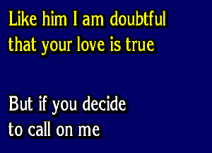 Like him I am doubtful
that your love is true

But if you decide
to call on me