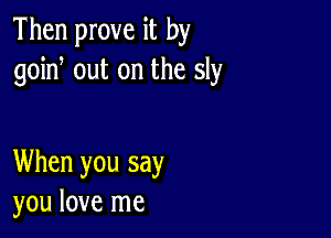 Then prove it by
goin, out on the sly

When you say
you love me